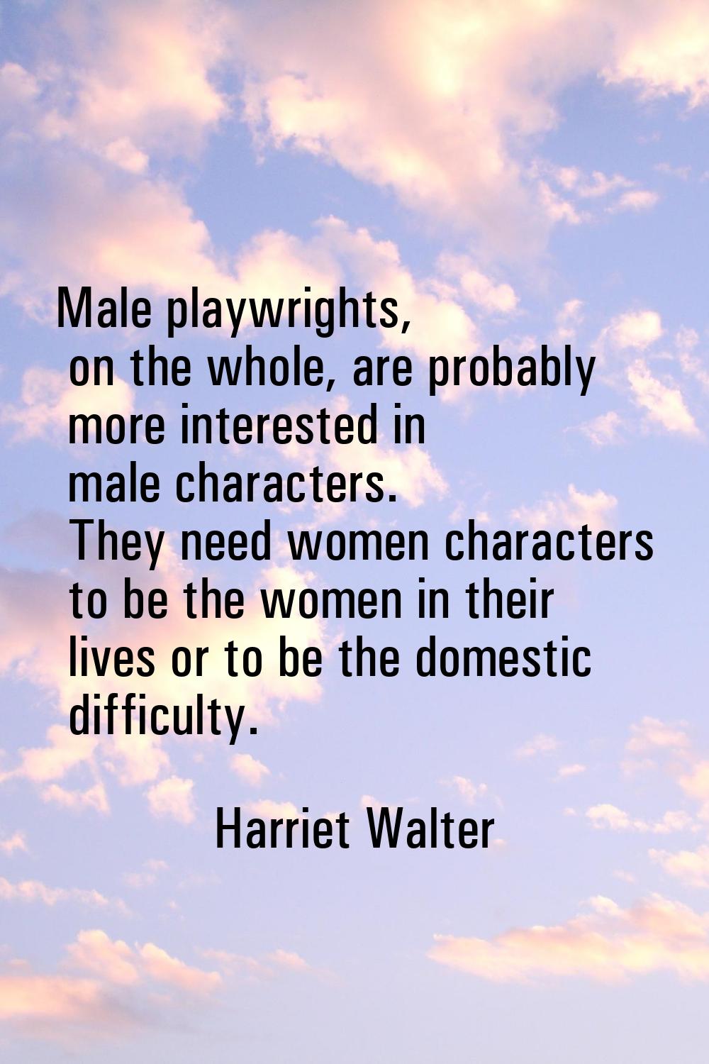 Male playwrights, on the whole, are probably more interested in male characters. They need women ch