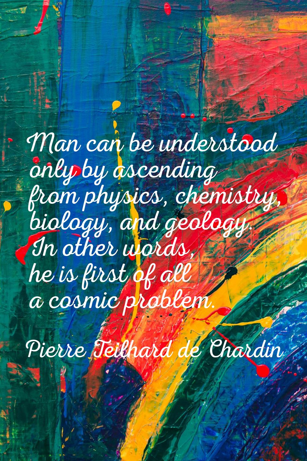 Man can be understood only by ascending from physics, chemistry, biology, and geology. In other wor