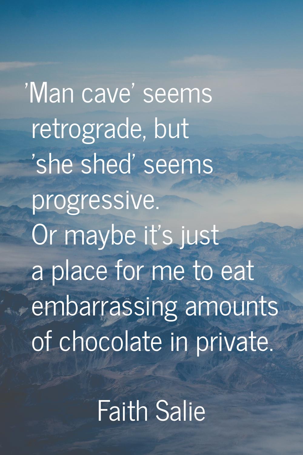 'Man cave' seems retrograde, but 'she shed' seems progressive. Or maybe it's just a place for me to