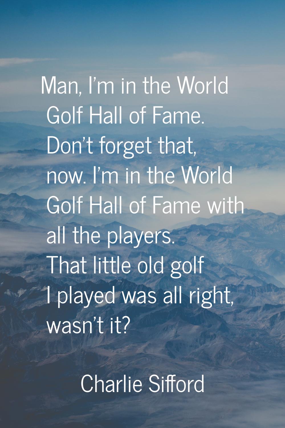 Man, I'm in the World Golf Hall of Fame. Don't forget that, now. I'm in the World Golf Hall of Fame
