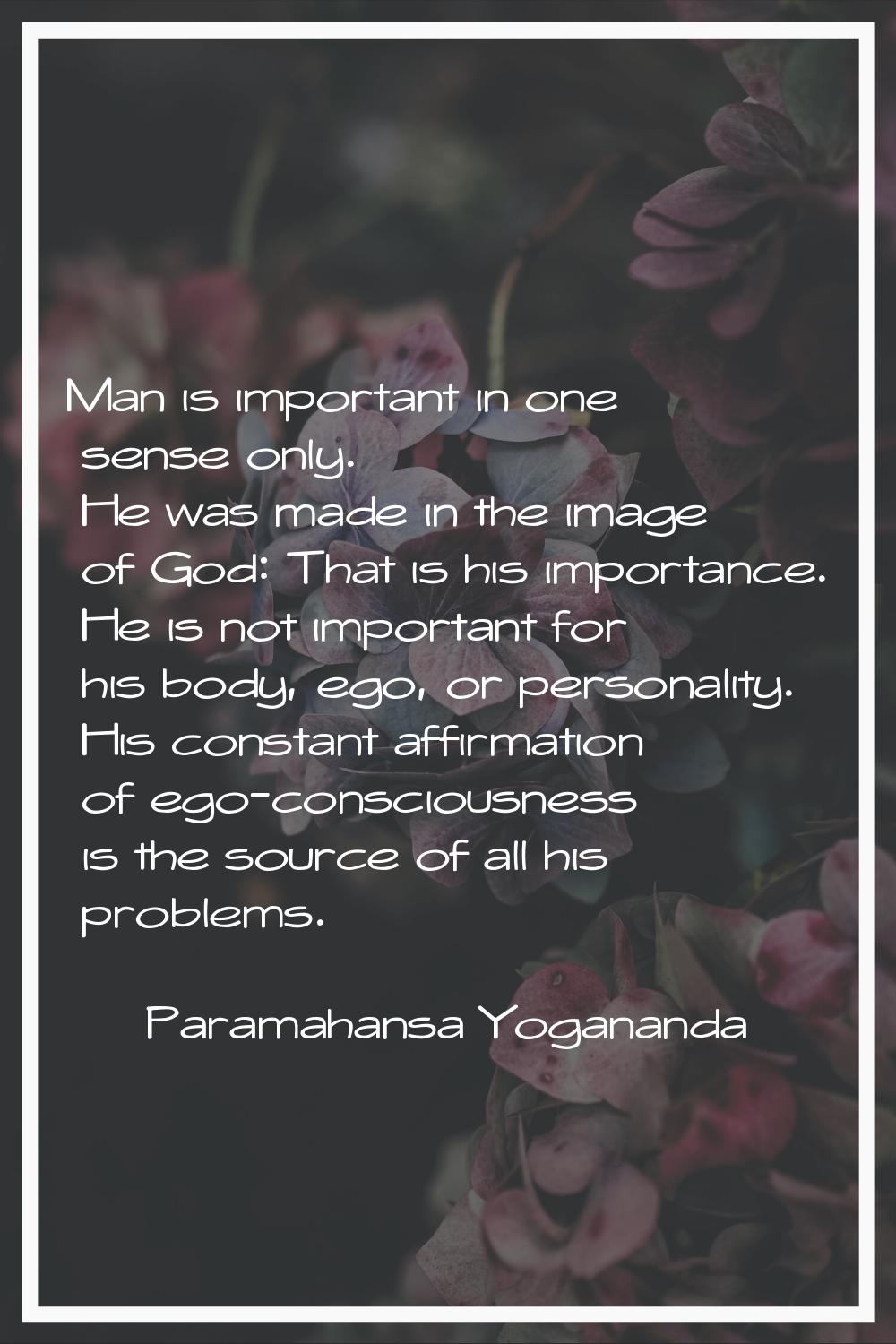 Man is important in one sense only. He was made in the image of God: That is his importance. He is 