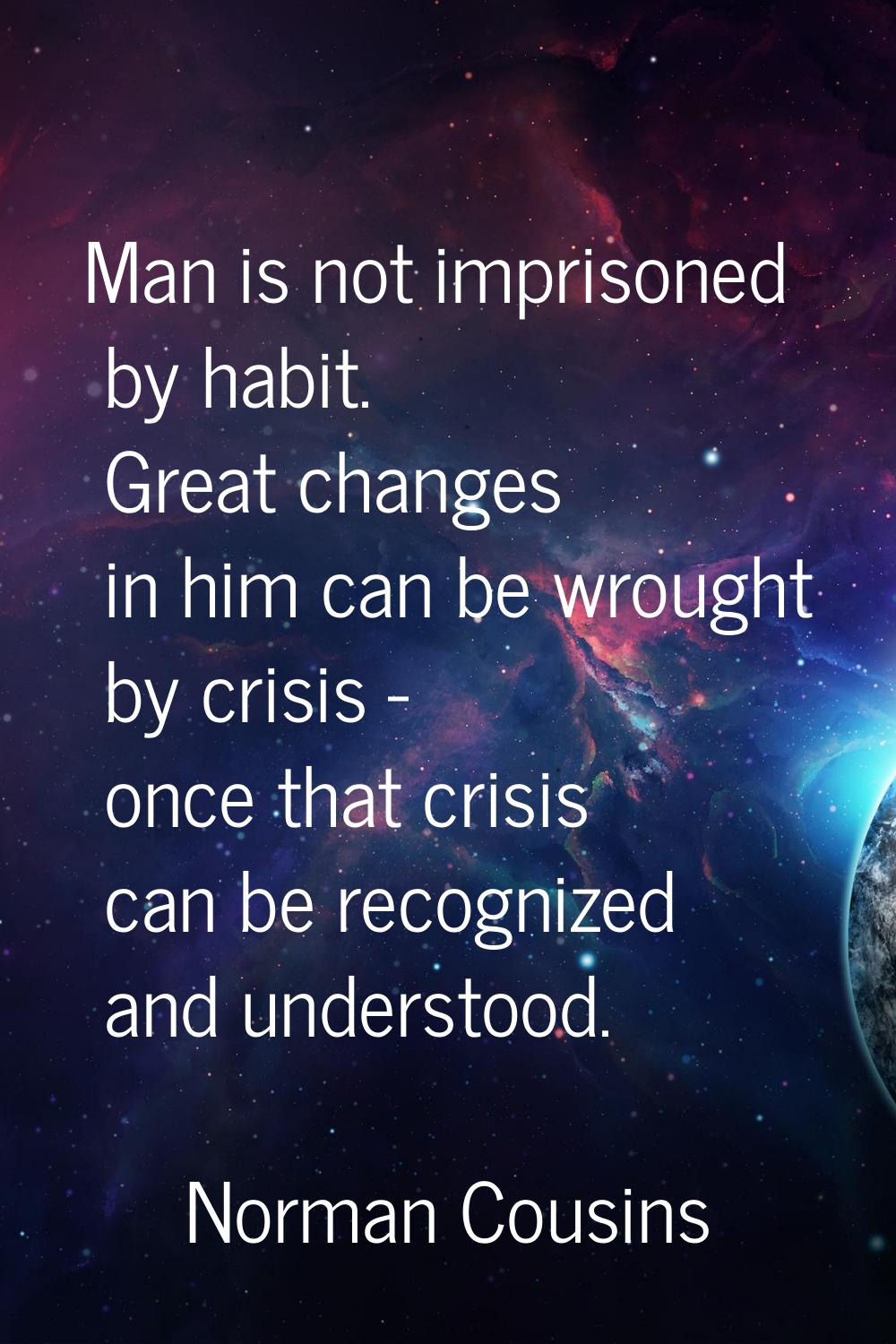 Man is not imprisoned by habit. Great changes in him can be wrought by crisis - once that crisis ca