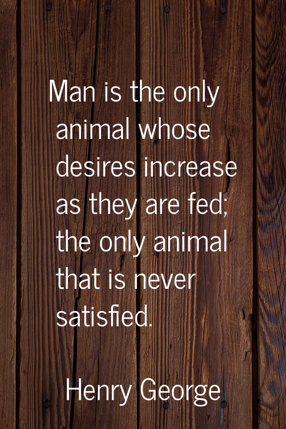 Man is the only animal whose desires increase as they are fed; the only animal that is never satisf