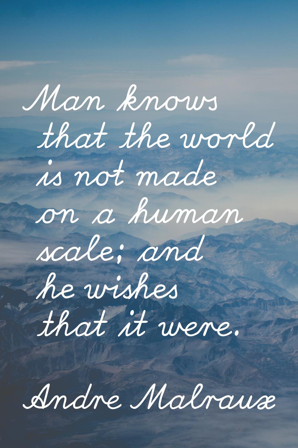 Man knows that the world is not made on a human scale; and he wishes that it were.