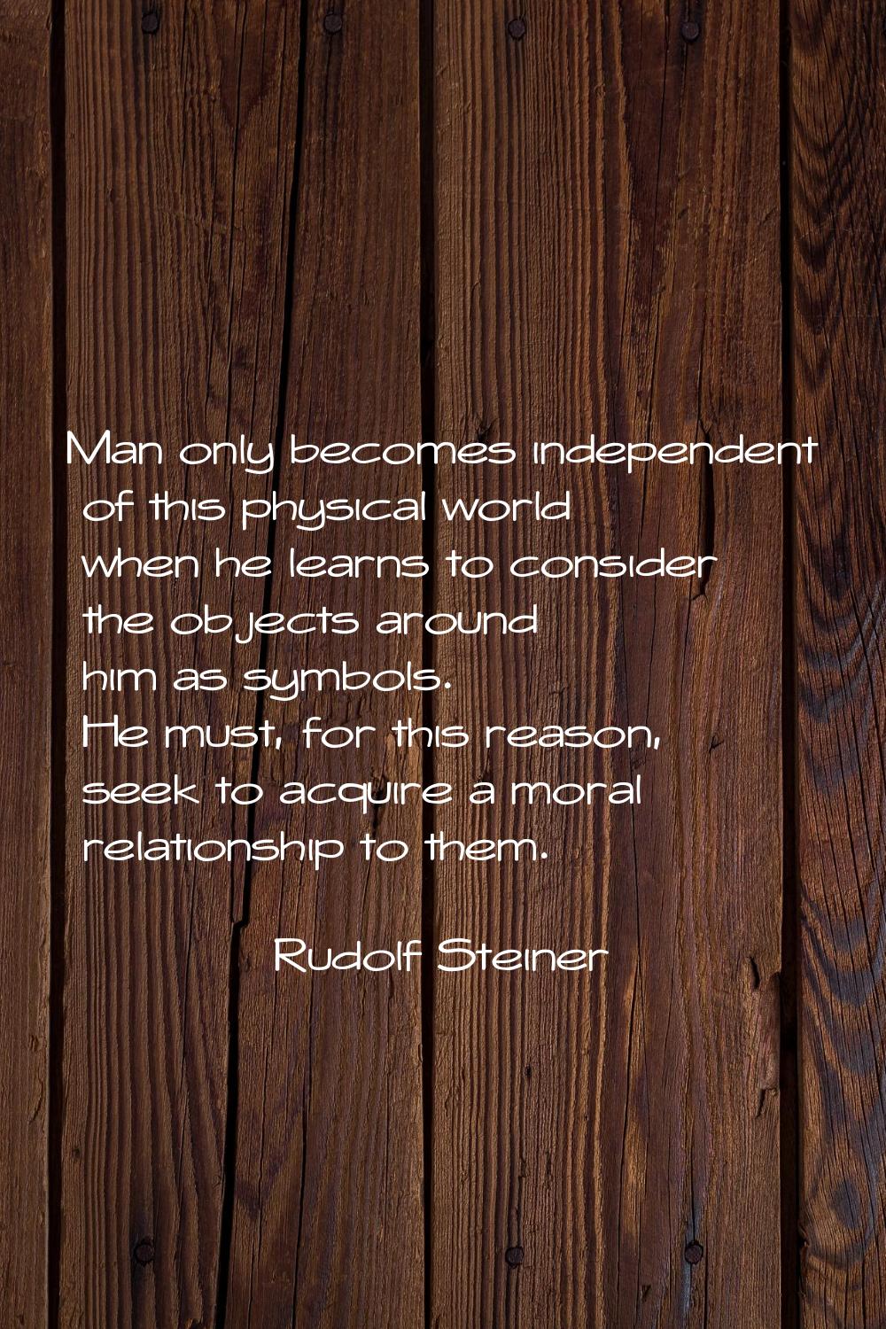 Man only becomes independent of this physical world when he learns to consider the objects around h
