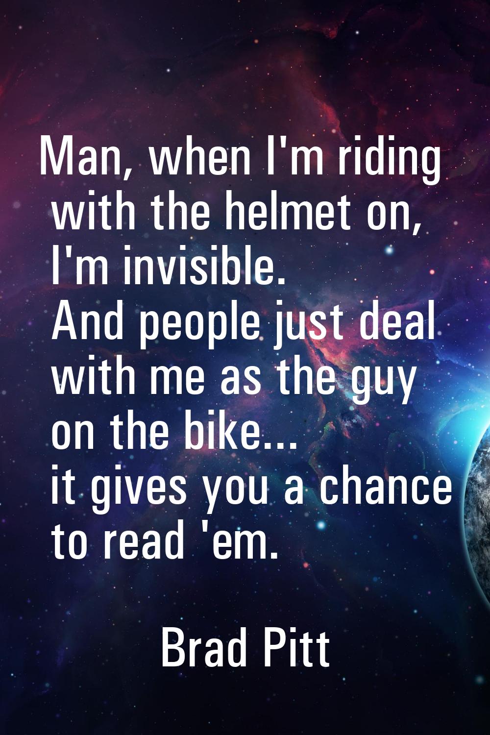 Man, when I'm riding with the helmet on, I'm invisible. And people just deal with me as the guy on 
