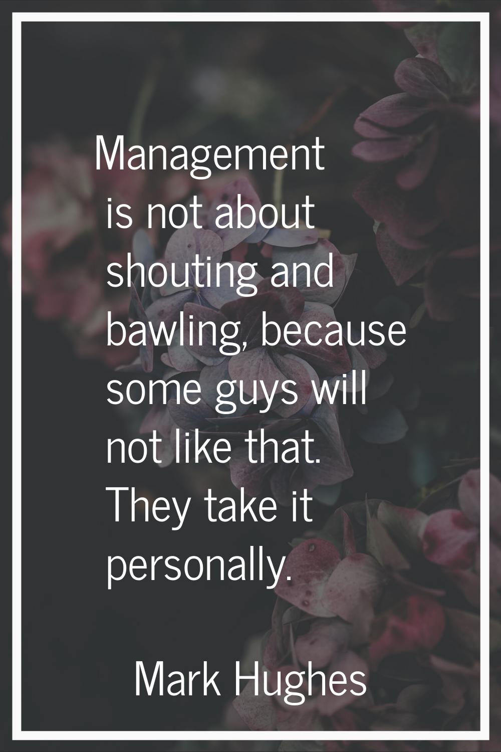 Management is not about shouting and bawling, because some guys will not like that. They take it pe
