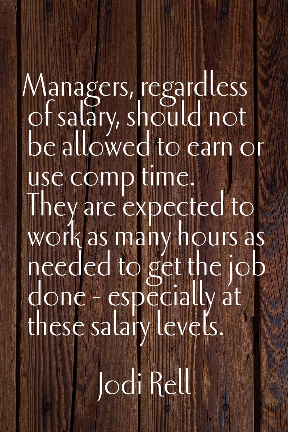 Managers, regardless of salary, should not be allowed to earn or use comp time. They are expected t