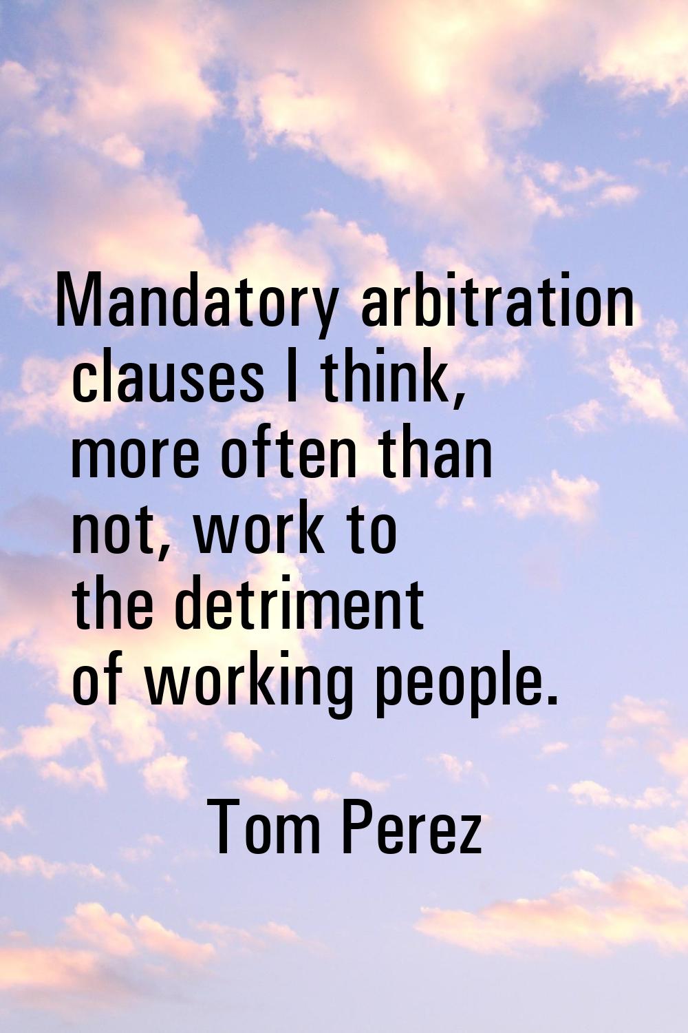 Mandatory arbitration clauses I think, more often than not, work to the detriment of working people