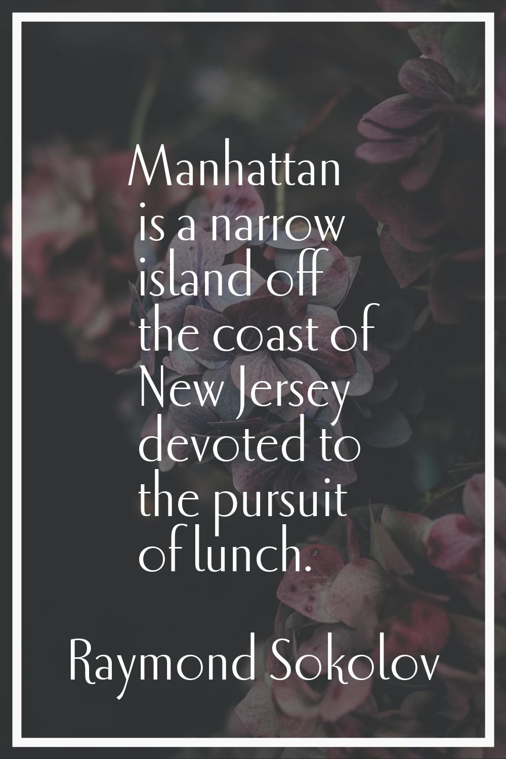 Manhattan is a narrow island off the coast of New Jersey devoted to the pursuit of lunch.