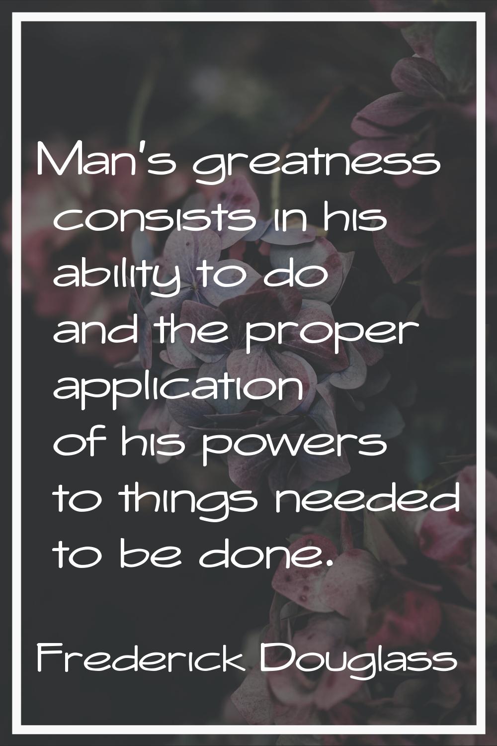 Man's greatness consists in his ability to do and the proper application of his powers to things ne