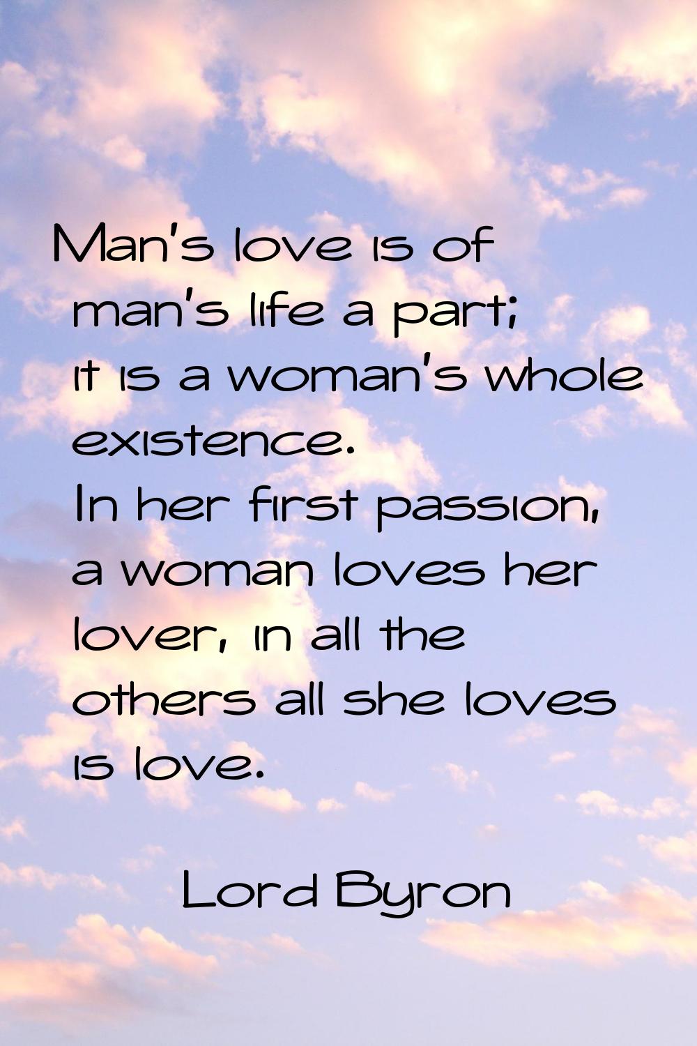 Man's love is of man's life a part; it is a woman's whole existence. In her first passion, a woman 