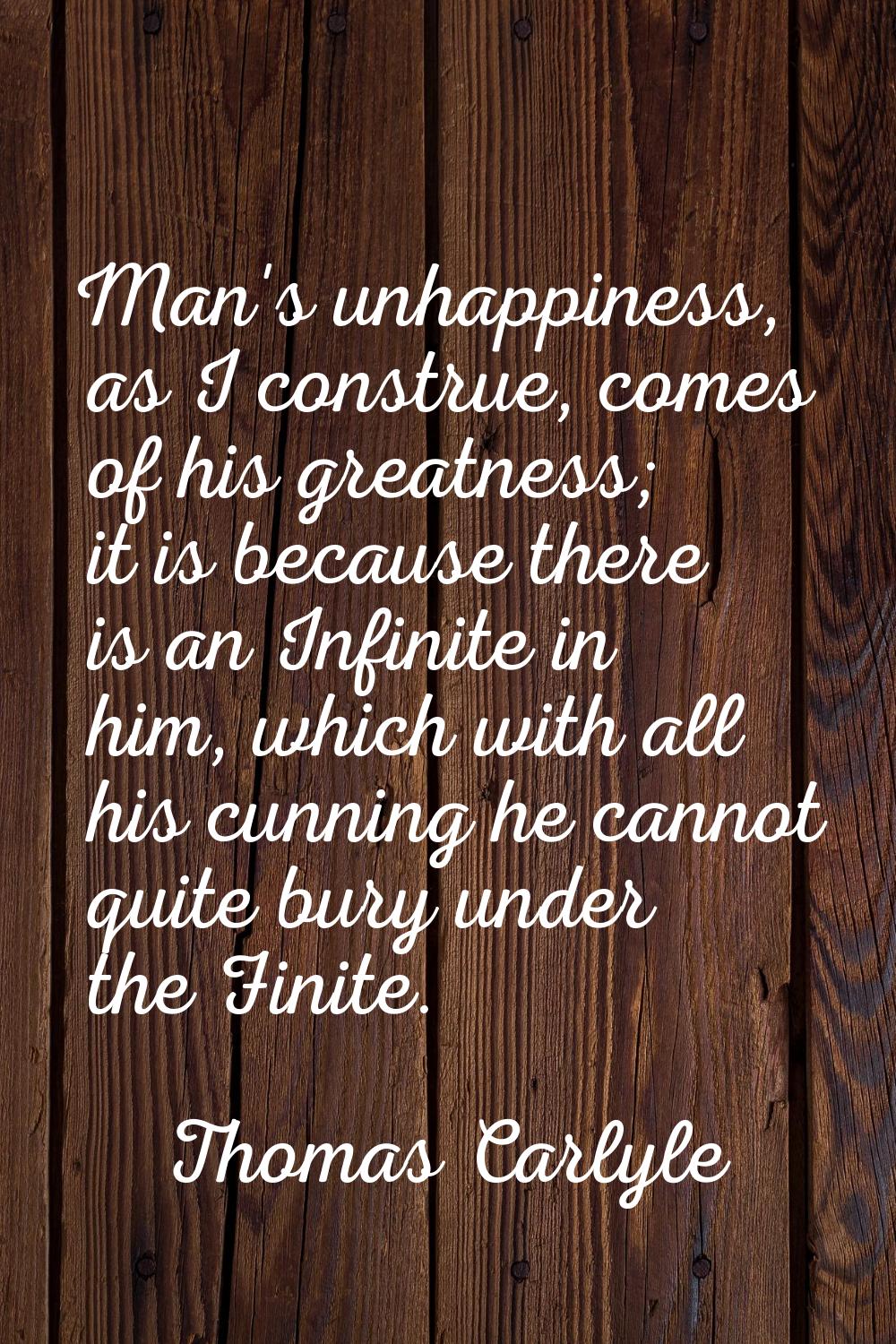 Man's unhappiness, as I construe, comes of his greatness; it is because there is an Infinite in him
