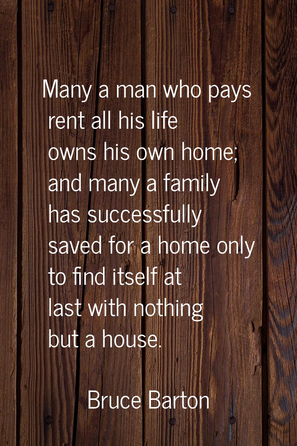 Many a man who pays rent all his life owns his own home; and many a family has successfully saved f