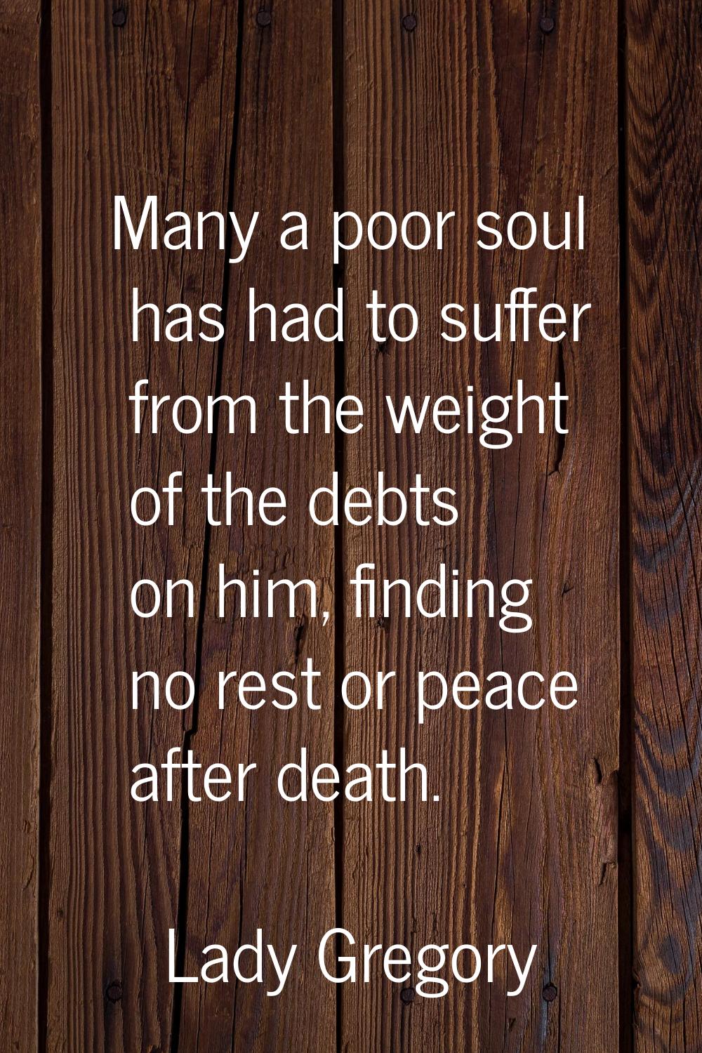 Many a poor soul has had to suffer from the weight of the debts on him, finding no rest or peace af