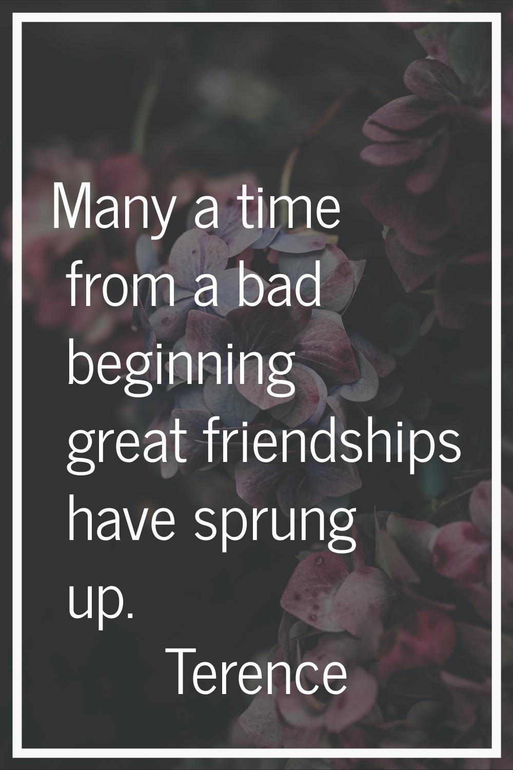 Many a time from a bad beginning great friendships have sprung up.