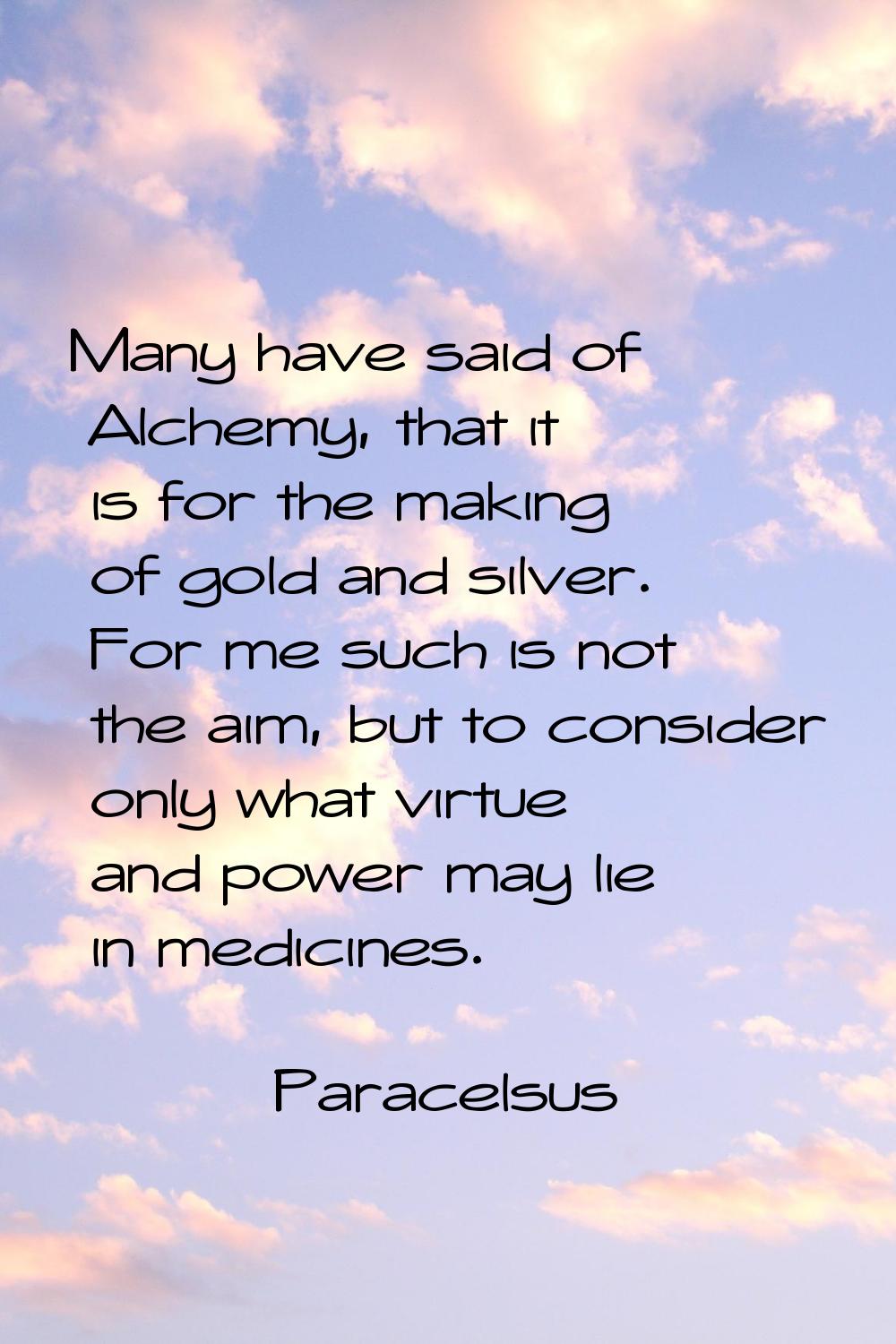 Many have said of Alchemy, that it is for the making of gold and silver. For me such is not the aim