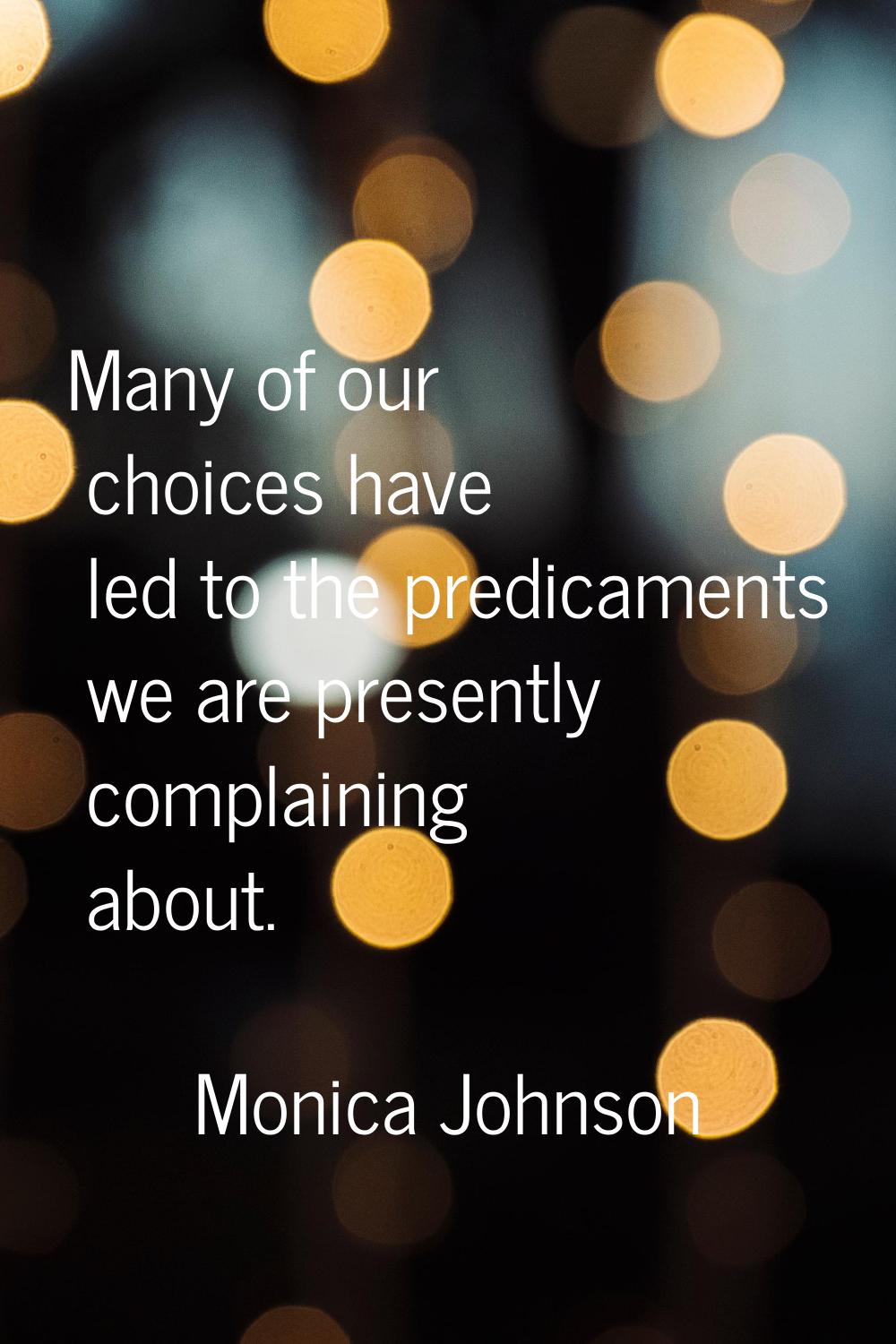 Many of our choices have led to the predicaments we are presently complaining about.