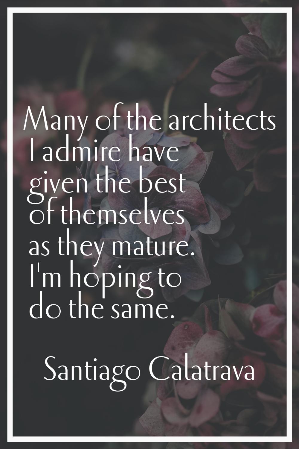 Many of the architects I admire have given the best of themselves as they mature. I'm hoping to do 