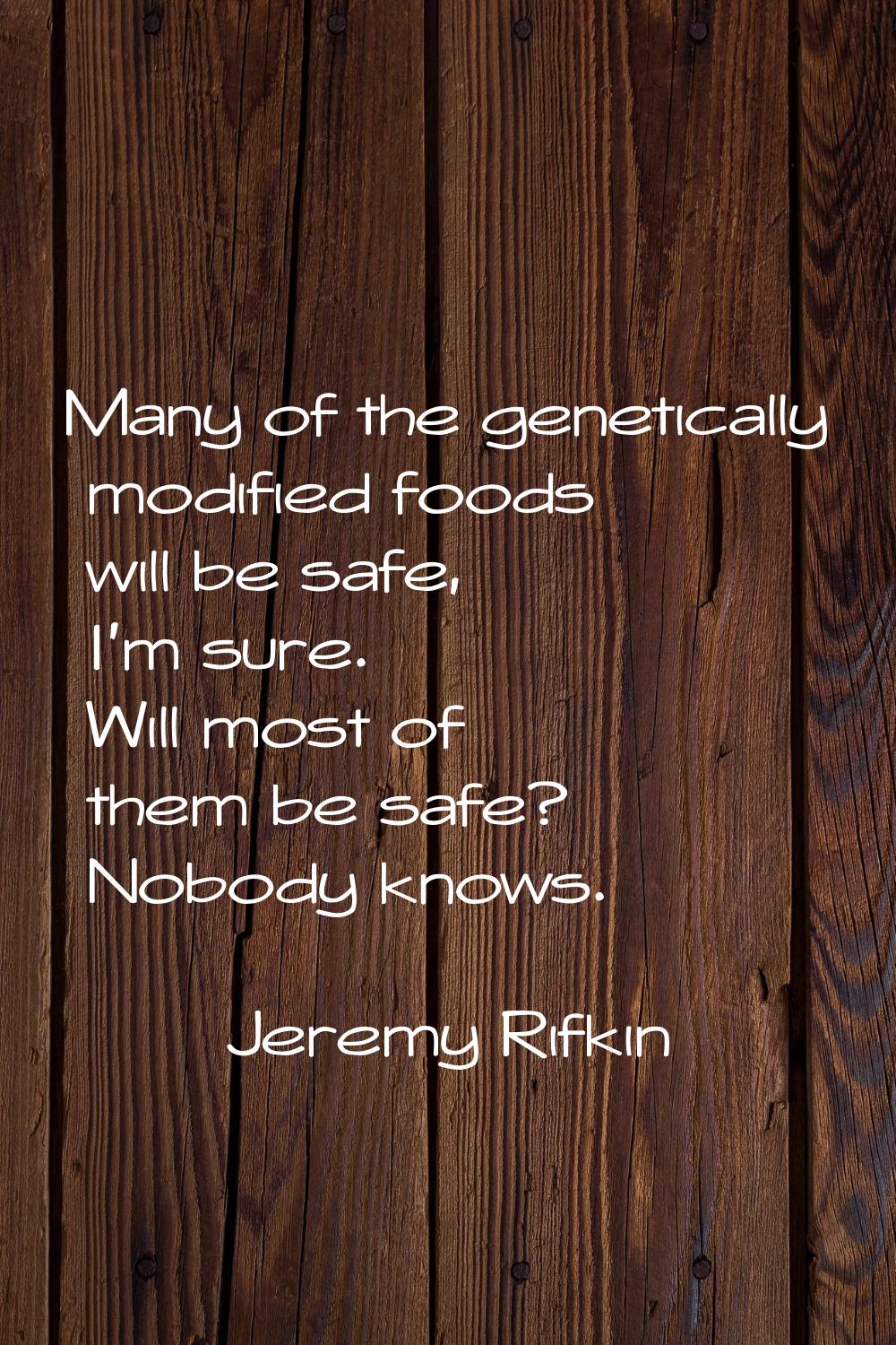 Many of the genetically modified foods will be safe, I'm sure. Will most of them be safe? Nobody kn