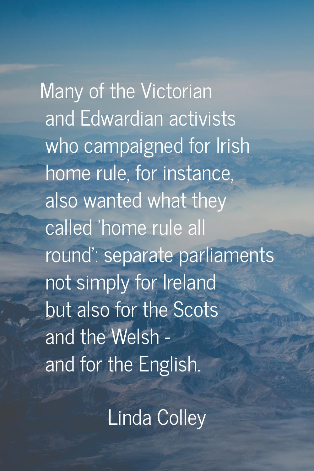 Many of the Victorian and Edwardian activists who campaigned for Irish home rule, for instance, als