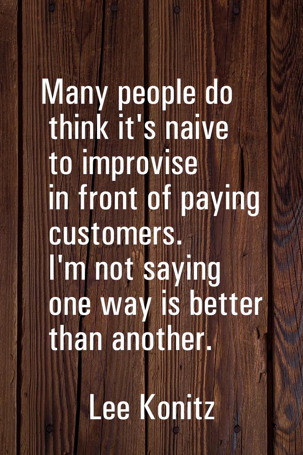 Many people do think it's naive to improvise in front of paying customers. I'm not saying one way i