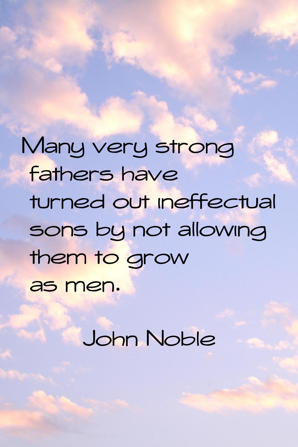 Many very strong fathers have turned out ineffectual sons by not allowing them to grow as men.