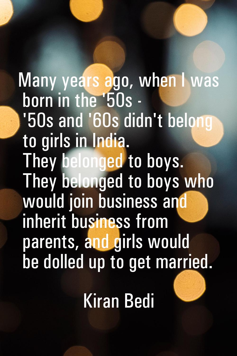 Many years ago, when I was born in the '50s - '50s and '60s didn't belong to girls in India. They b