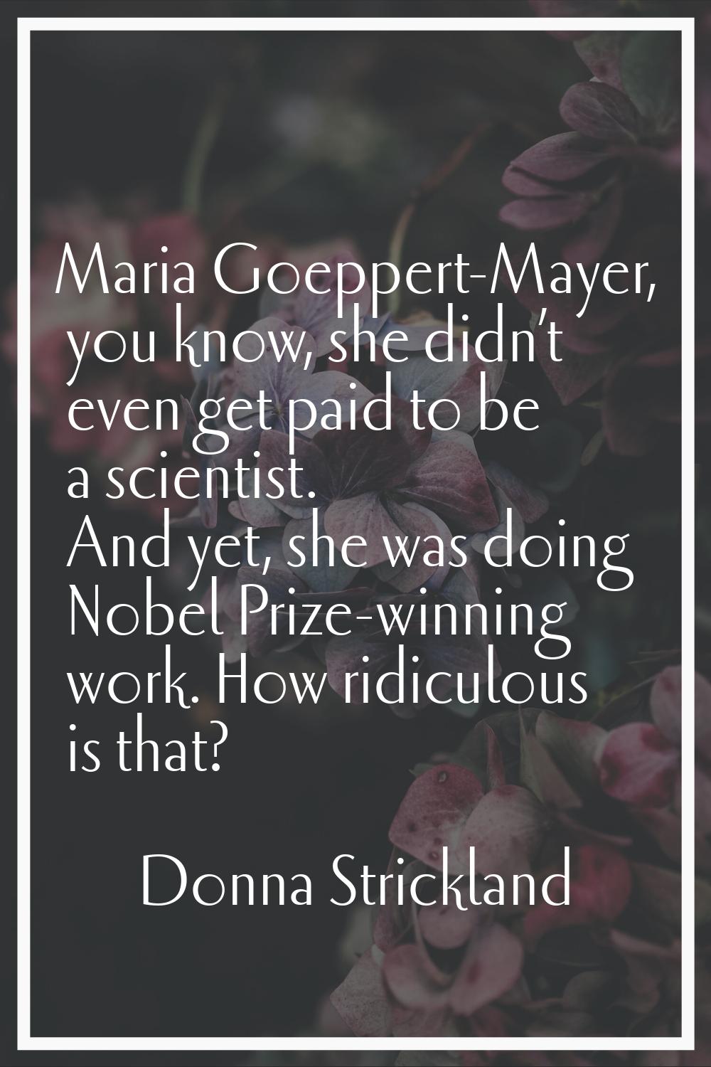 Maria Goeppert-Mayer, you know, she didn’t even get paid to be a scientist. And yet, she was doing 