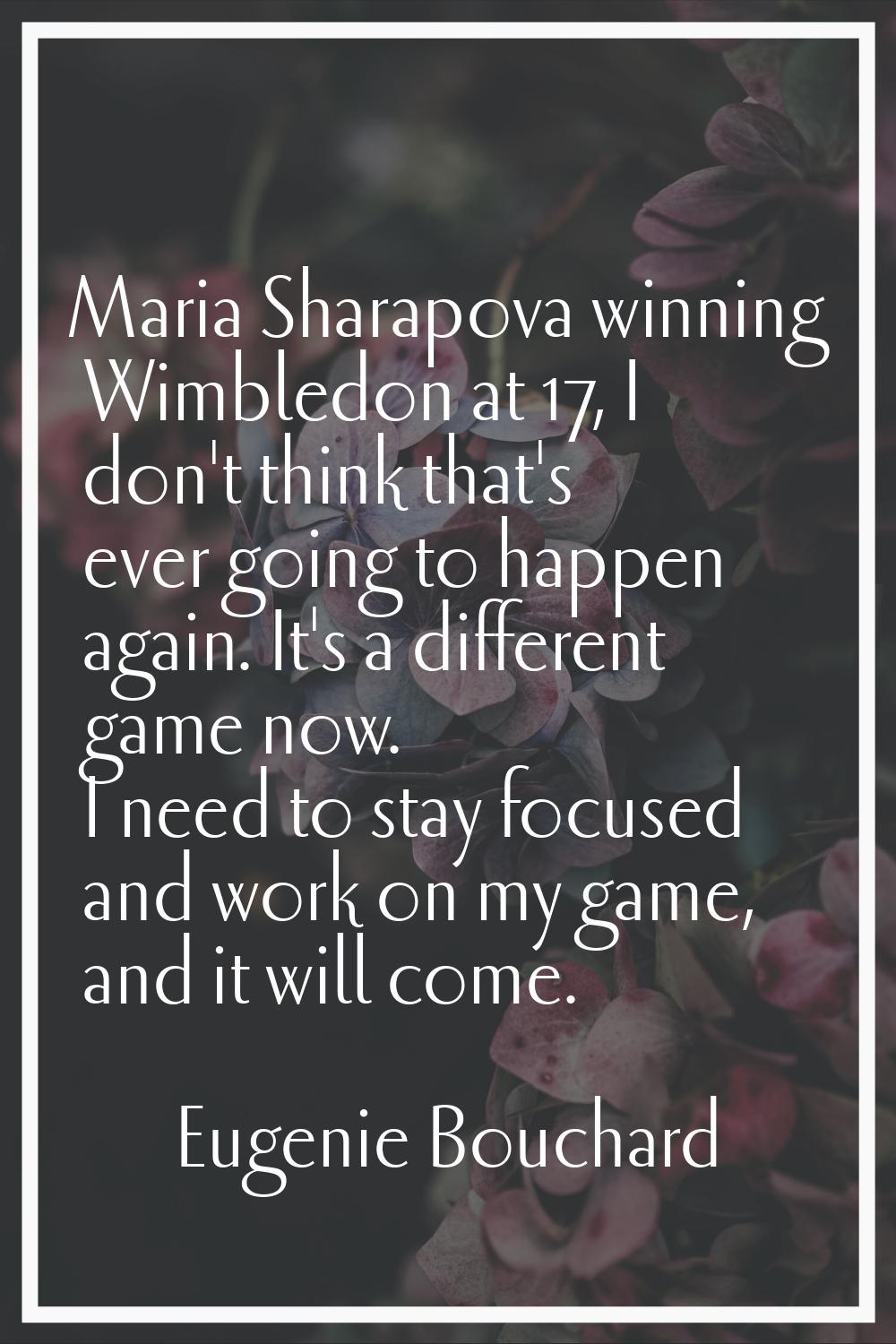 Maria Sharapova winning Wimbledon at 17, I don't think that's ever going to happen again. It's a di