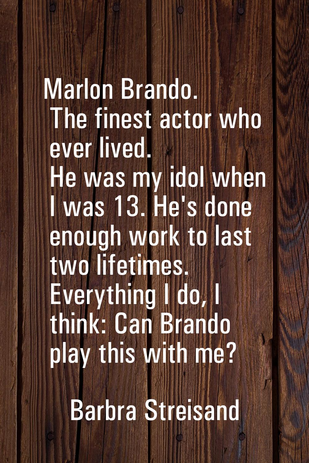 Marlon Brando. The finest actor who ever lived. He was my idol when I was 13. He's done enough work