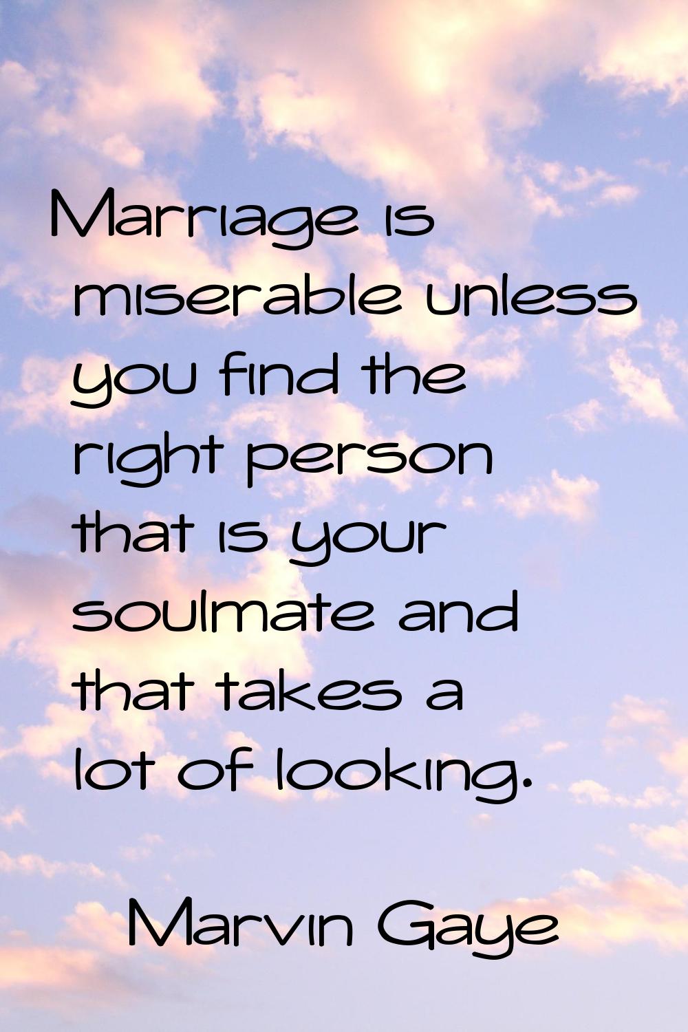 Marriage is miserable unless you find the right person that is your soulmate and that takes a lot o