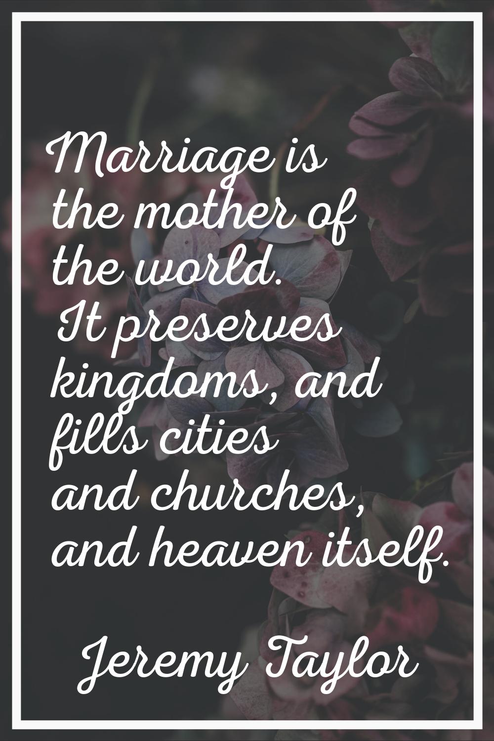 Marriage is the mother of the world. It preserves kingdoms, and fills cities and churches, and heav