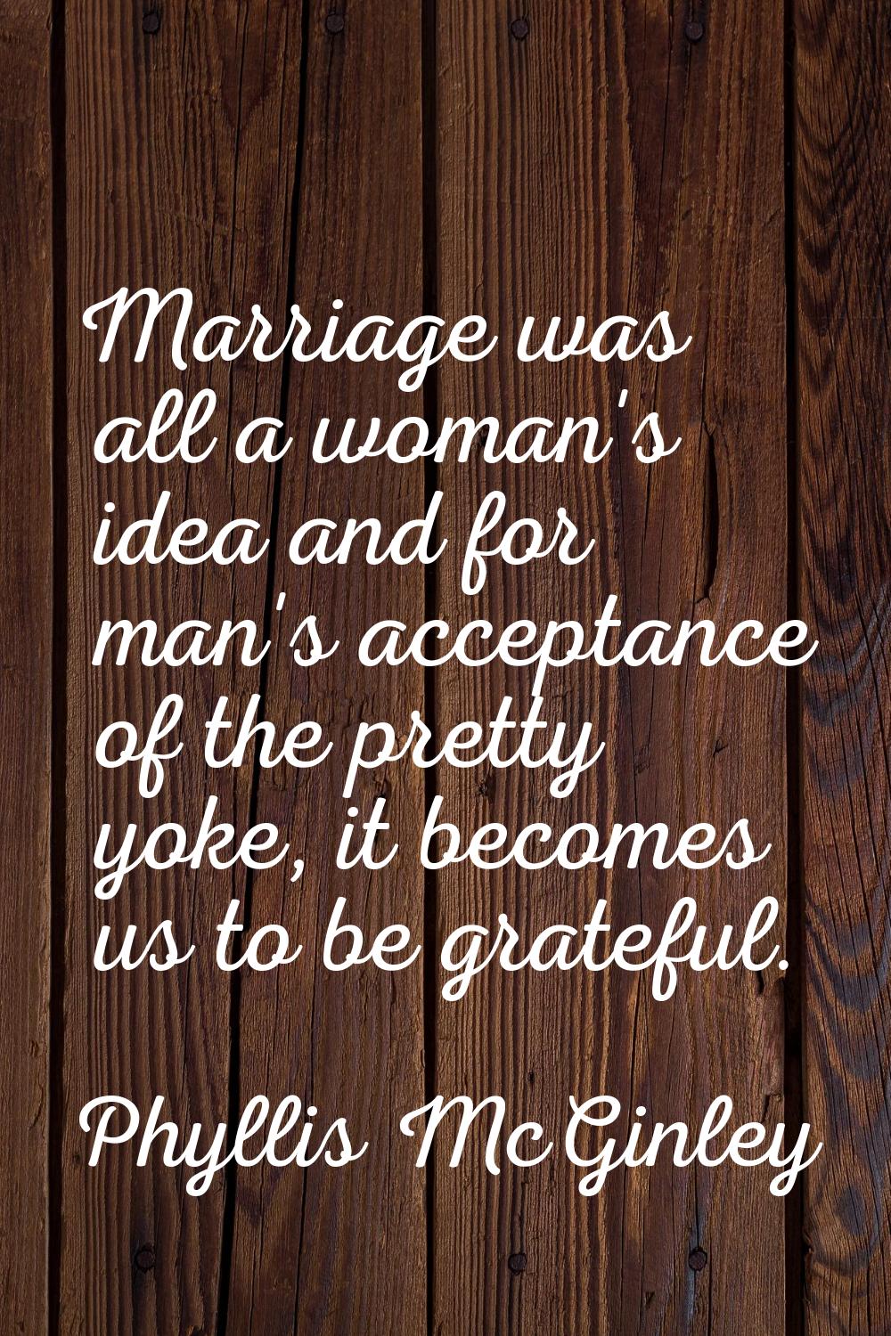 Marriage was all a woman's idea and for man's acceptance of the pretty yoke, it becomes us to be gr