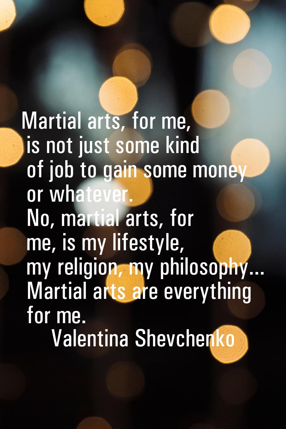 Martial arts, for me, is not just some kind of job to gain some money or whatever. No, martial arts