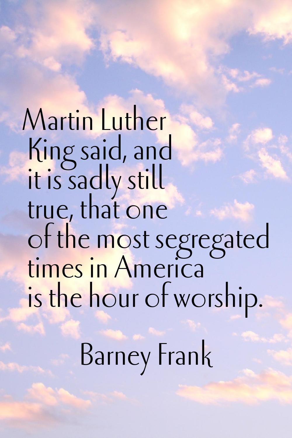 Martin Luther King said, and it is sadly still true, that one of the most segregated times in Ameri