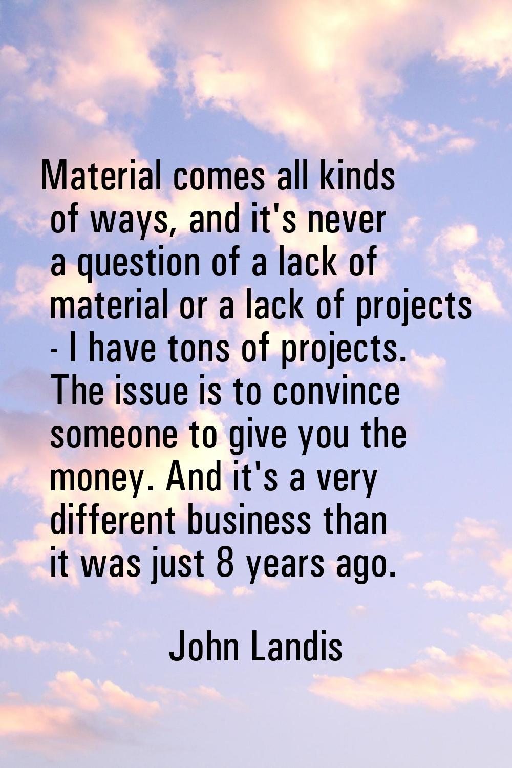 Material comes all kinds of ways, and it's never a question of a lack of material or a lack of proj
