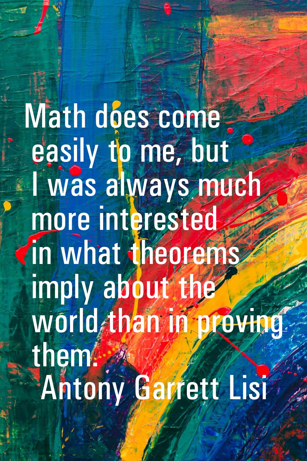 Math does come easily to me, but I was always much more interested in what theorems imply about the