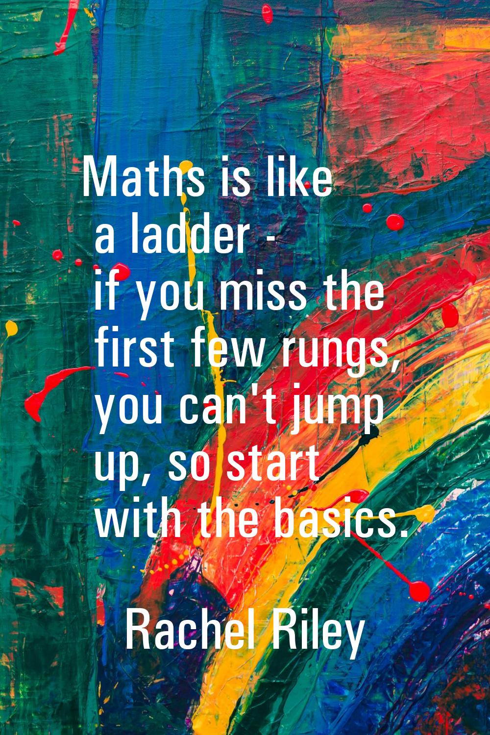 Maths is like a ladder - if you miss the first few rungs, you can't jump up, so start with the basi