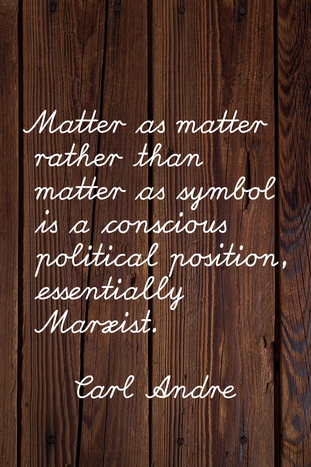 Matter as matter rather than matter as symbol is a conscious political position, essentially Marxis