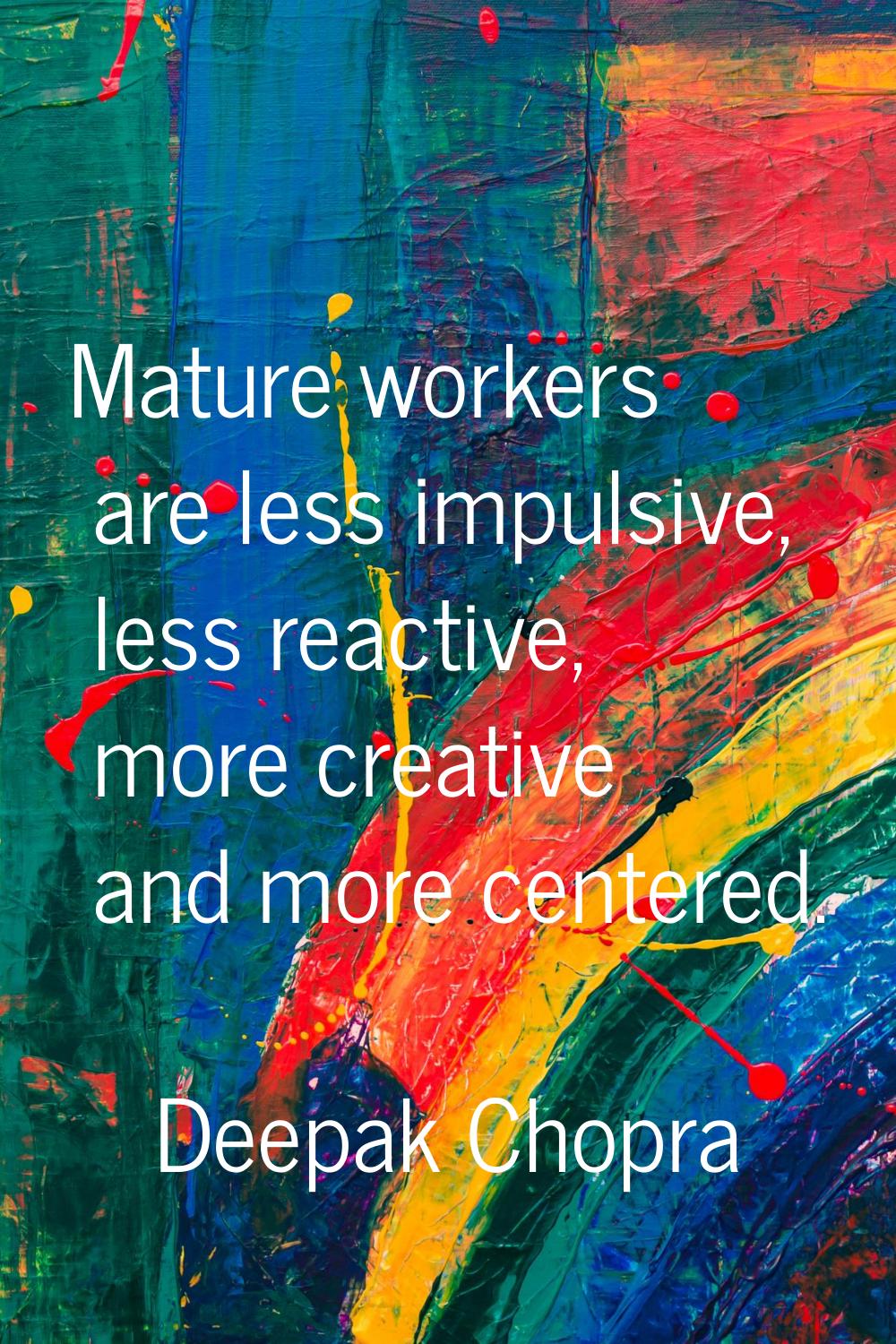 Mature workers are less impulsive, less reactive, more creative and more centered.