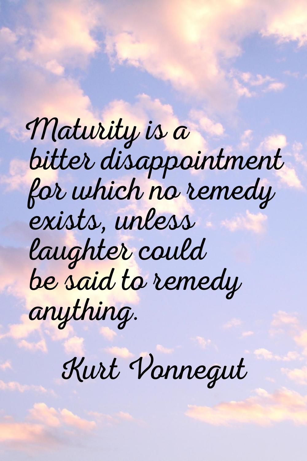 Maturity is a bitter disappointment for which no remedy exists, unless laughter could be said to re