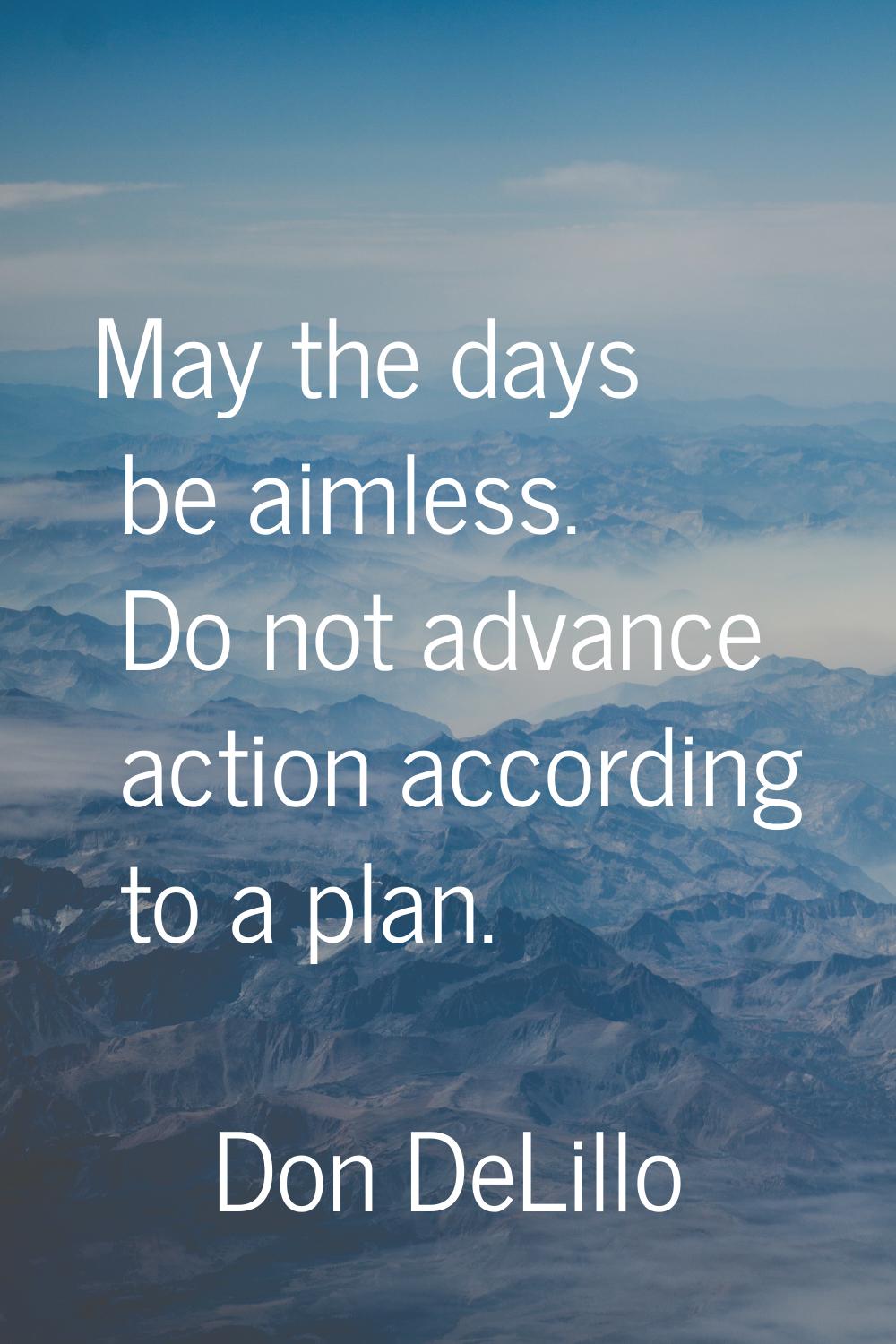 May the days be aimless. Do not advance action according to a plan.