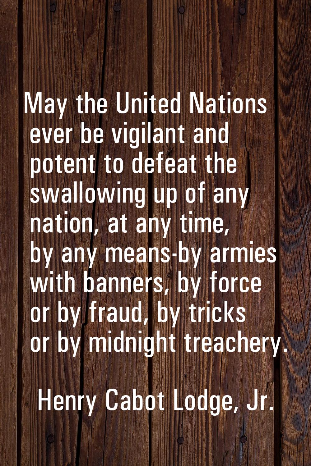 May the United Nations ever be vigilant and potent to defeat the swallowing up of any nation, at an
