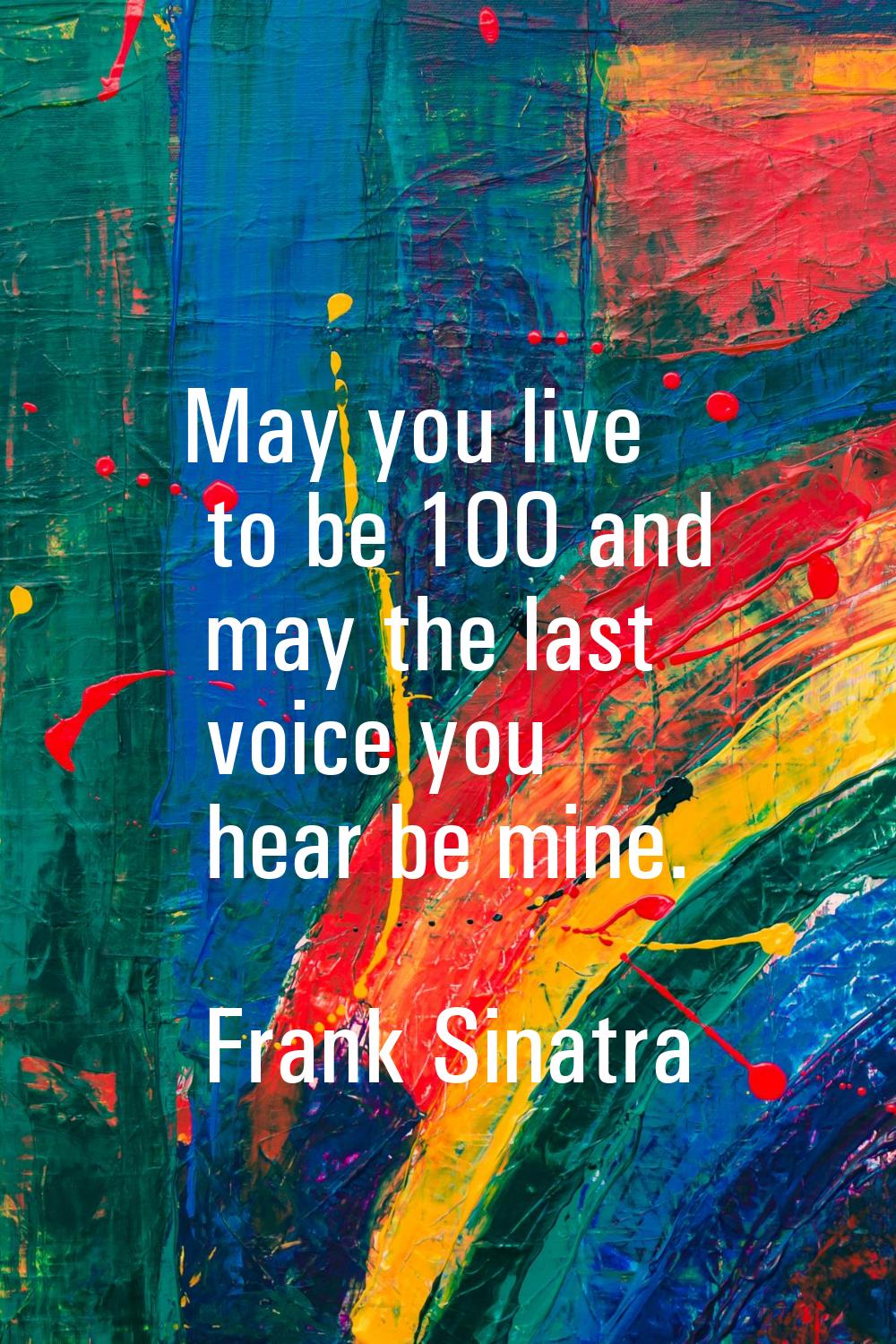May you live to be 100 and may the last voice you hear be mine.