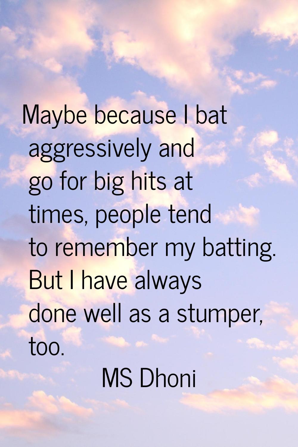 Maybe because I bat aggressively and go for big hits at times, people tend to remember my batting. 