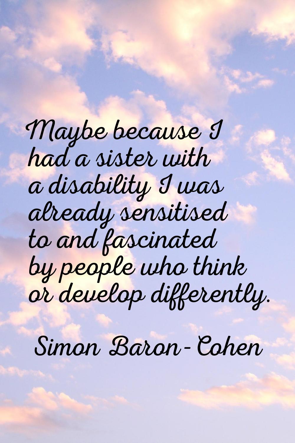 Maybe because I had a sister with a disability I was already sensitised to and fascinated by people