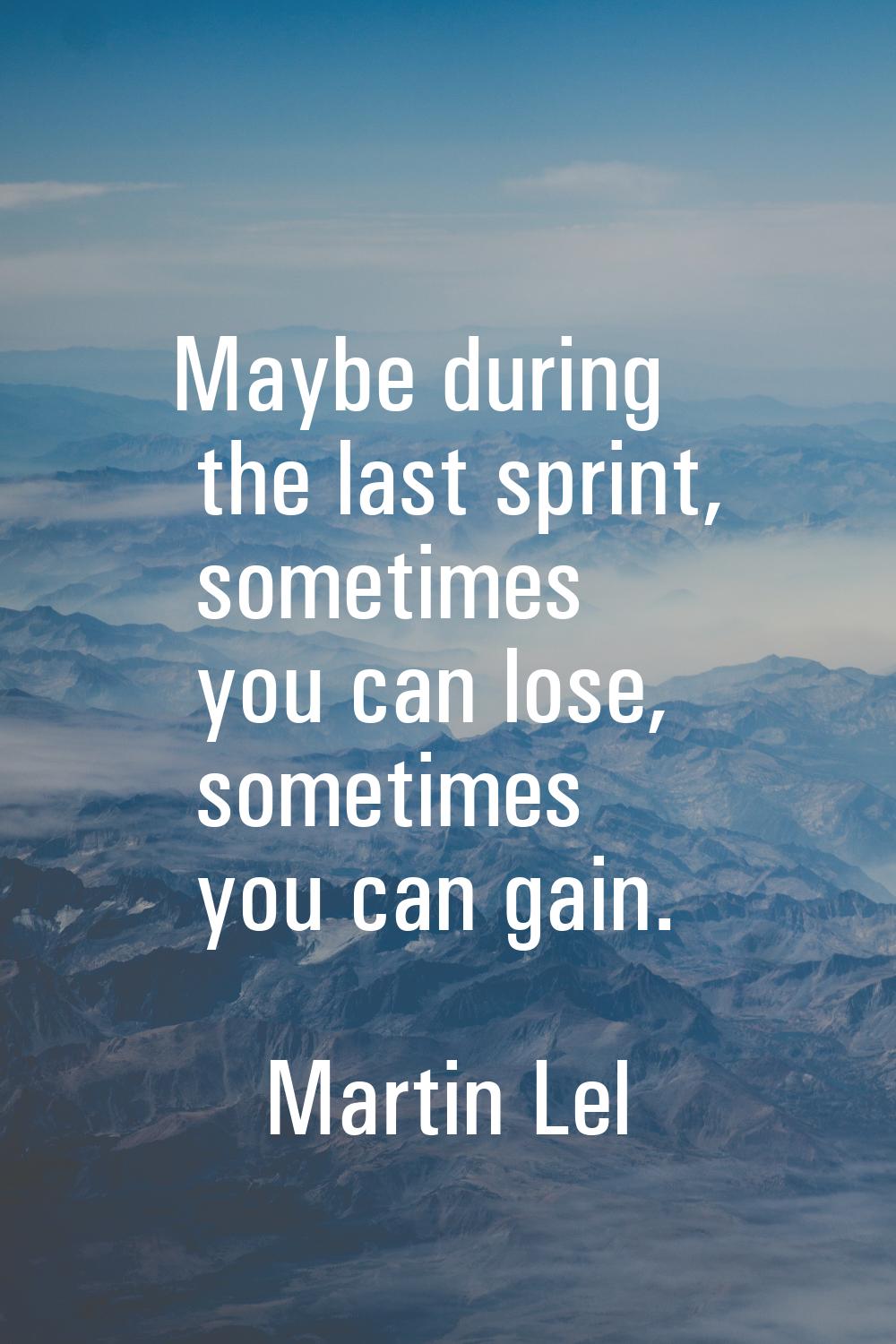 Maybe during the last sprint, sometimes you can lose, sometimes you can gain.