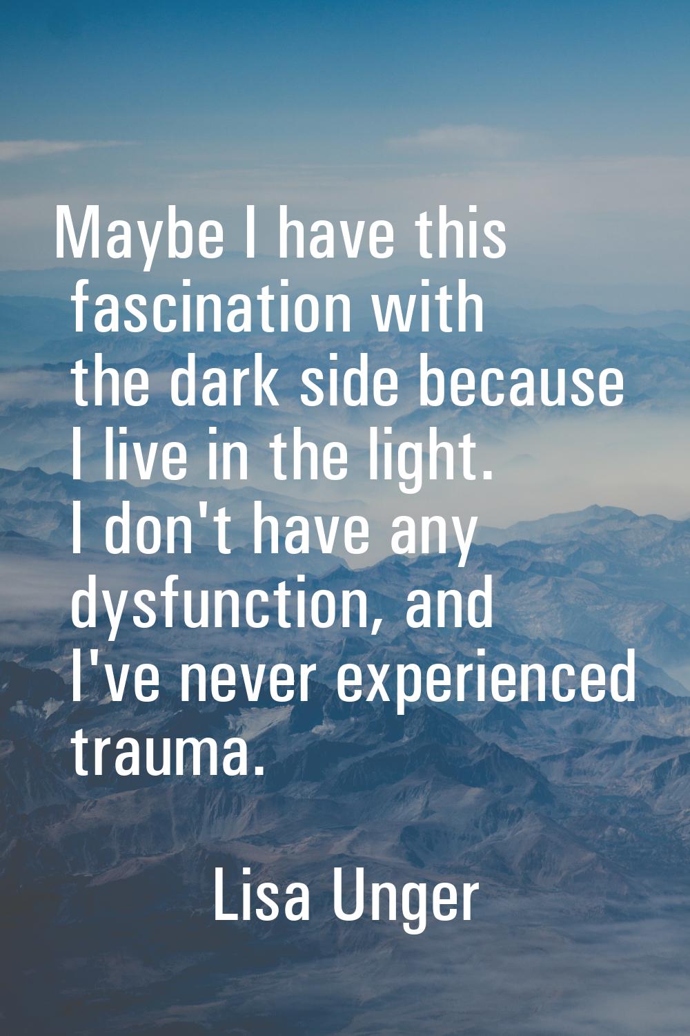 Maybe I have this fascination with the dark side because I live in the light. I don't have any dysf