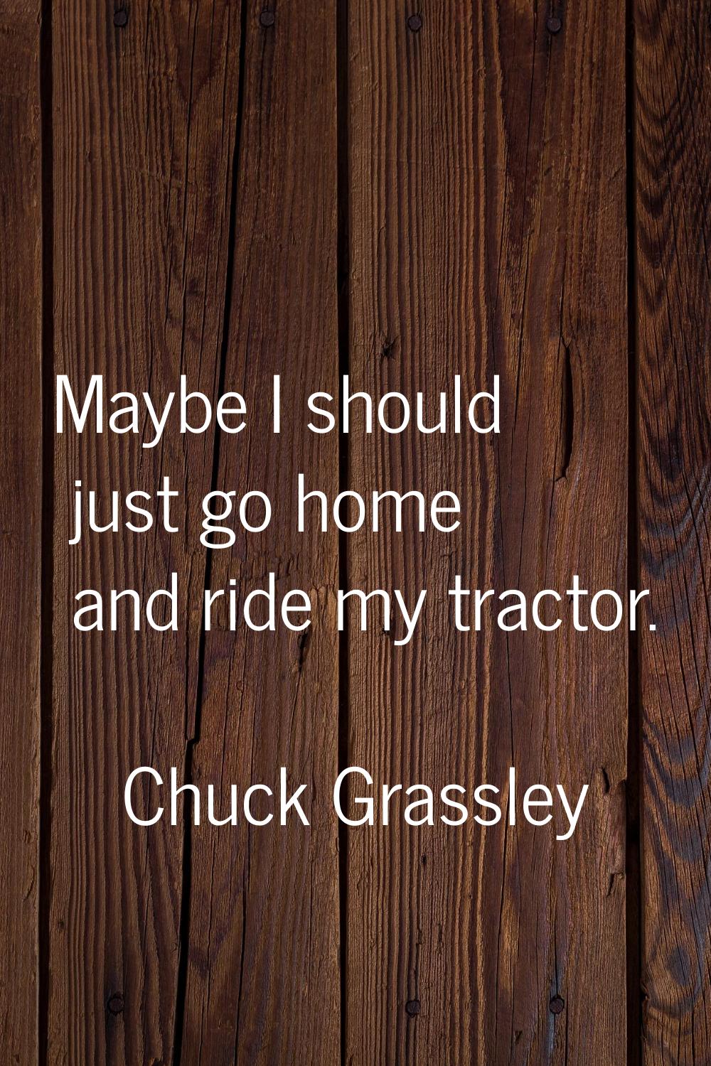 Maybe I should just go home and ride my tractor.